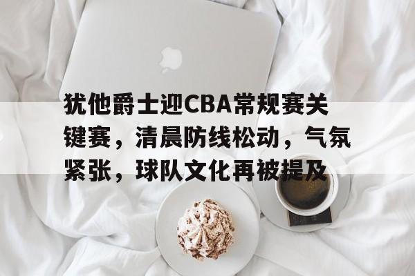完美竞技平台官网-犹他爵士迎CBA常规赛关键赛，清晨防线松动，气氛紧张，球队文化再被提及